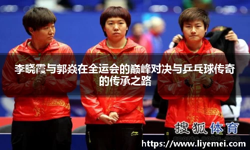 李晓霞与郭焱在全运会的巅峰对决与乒乓球传奇的传承之路